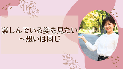 楽しんでいる姿を見たい～想いは同じ